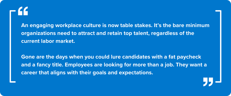 An engaging workplace culture is now table stakes. It’s the bare minimum organizations need to attract and retain top talent, regardless of the current labor market. &nbsp;  Gone are the days when you could lure candidates with a fat paycheck and a fancy title. Employees are looking for more than a job. They want a career that aligns with their goals and expectations.